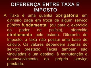 DIFERENÇA ENTRE TAXA EDIFERENÇA ENTRE TAXA E
IMPOSTOIMPOSTO
A Taxa é uma quantiaA Taxa é uma quantia obrigatóriaobrigatória emem
dinheiro paga em troca de algum serviçodinheiro paga em troca de algum serviço
públicopúblico fundamentalfundamental (ou para o exercício(ou para o exercício
do poder de polícia), oferecidodo poder de polícia), oferecido
diretamentediretamente pelo estado. Diferente depelo estado. Diferente de
Imposto, a taxa não possui uma base deImposto, a taxa não possui uma base de
cálculo. Os valores dependem apenas docálculo. Os valores dependem apenas do
serviço prestado. Taxas também sãoserviço prestado. Taxas também são
vinculadas a um destino: à manutenção evinculadas a um destino: à manutenção e
desenvolvimento do próprio serviçodesenvolvimento do próprio serviço
prestado.prestado.
 