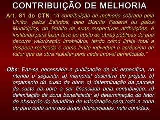 CONTRIBUIÇÃO DE MELHORIACONTRIBUIÇÃO DE MELHORIA
Art. 81 do CTNArt. 81 do CTN : “: “A contribuição de melhoria cobrada pelaA contribuição de melhoria cobrada pela
União, pelos Estados, pelo Distrito Federal ou pelosUnião, pelos Estados, pelo Distrito Federal ou pelos
Municípios, no âmbito de suas respectivas atribuições, éMunicípios, no âmbito de suas respectivas atribuições, é
instituída para fazer face ao custo de obras públicas de queinstituída para fazer face ao custo de obras públicas de que
decorra valorização imobiliária, tendo como limite total adecorra valorização imobiliária, tendo como limite total a
despesa realizada e como limite individual o acréscimo dedespesa realizada e como limite individual o acréscimo de
valor que da obra resultar para cada imóvel beneficiado.”valor que da obra resultar para cada imóvel beneficiado.”
ObsObs:: FFaz-se necessária a publicação de lei específica, coaz-se necessária a publicação de lei específica, co
ntendo o seguinte: a) memorial descritivo do projeto; b)ntendo o seguinte: a) memorial descritivo do projeto; b)
orçamento do custo da obra; c) determinação da parcelaorçamento do custo da obra; c) determinação da parcela
do custo da obra a ser financiada pela contribuição; d)do custo da obra a ser financiada pela contribuição; d)
delimitação da zona beneficiada; e) determinação do fatordelimitação da zona beneficiada; e) determinação do fator
de absorção do benefício da valorização para toda a zonade absorção do benefício da valorização para toda a zona
ou para cada uma das áreas diferenciadas, nela contidas.ou para cada uma das áreas diferenciadas, nela contidas.
 