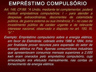 EMPRÉSTIMO COMPULSÓRIOEMPRÉSTIMO COMPULSÓRIO
Art. 148, CF/88: “A União, mediante lei complementar, poderáArt. 148, CF/88: “A União, mediante lei complementar, poderá
instituir empréstimos compulsórios: I – para atender ainstituir empréstimos compulsórios: I – para atender a
despesas extraordinárias, decorrentes de calamidadedespesas extraordinárias, decorrentes de calamidade
pública, de guerra externa ou sua iminência; II – no caso depública, de guerra externa ou sua iminência; II – no caso de
investimento público de caráter urgente e de relevanteinvestimento público de caráter urgente e de relevante
interesse nacional, observado o disposto no art. 150, III,interesse nacional, observado o disposto no art. 150, III,
“b”.”“b”.”
Exemplo: Empréstimo compulsório sobre a energia elétrica,Exemplo: Empréstimo compulsório sobre a energia elétrica,
em favor da Eletrobrás: cobrado entre 1986 e 1994, tinhaem favor da Eletrobrás: cobrado entre 1986 e 1994, tinha
por finalidade prover recursos para expansão do setor depor finalidade prover recursos para expansão do setor de
energia elétrica no País. Apenas consumidores industriaisenergia elétrica no País. Apenas consumidores industriais
que apresentavam consumos mensais superiores a 2.000que apresentavam consumos mensais superiores a 2.000
kwh eram onerados pelo empréstimo compulsório, cujakwh eram onerados pelo empréstimo compulsório, cuja
arrecadação era efetuada mensalmente, nas contas dearrecadação era efetuada mensalmente, nas contas de
fornecimento de energia elétrica.fornecimento de energia elétrica.
 