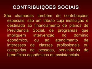 CONTRIBUIÇÕES SOCIAISCONTRIBUIÇÕES SOCIAIS
São chamadas também de contribuiçõesSão chamadas também de contribuições
especiais, são um tributo cuja instituição éespeciais, são um tributo cuja instituição é
destinada ao financiamento de planos dedestinada ao financiamento de planos de
Previdência Social, de programas quePrevidência Social, de programas que
impliquem intervenção no domínioimpliquem intervenção no domínio
econômico, ou ao atendimento deeconômico, ou ao atendimento de
interesses de classes profissionais ouinteresses de classes profissionais ou
categorias de pessoas, servindo-os decategorias de pessoas, servindo-os de
benefícios econômicos ou assistenciais.benefícios econômicos ou assistenciais.
 