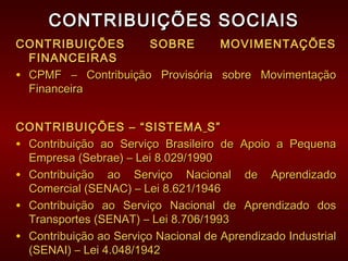 CONTRIBUIÇÕES SOCIAISCONTRIBUIÇÕES SOCIAIS
CONTRIBUIÇÕES SOBRE MOVIMENTAÇÕESCONTRIBUIÇÕES SOBRE MOVIMENTAÇÕES
FINANCEIRASFINANCEIRAS
• CPMF – Contribuição Provisória sobre MovimentaçãoCPMF – Contribuição Provisória sobre Movimentação
FinanceiraFinanceira
CONTRIBUIÇÕES – “SISTEMACONTRIBUIÇÕES – “SISTEMA S”S”
• Contribuição ao Serviço Brasileiro de Apoio a PequenaContribuição ao Serviço Brasileiro de Apoio a Pequena
Empresa (Sebrae) – Lei 8.029/1990Empresa (Sebrae) – Lei 8.029/1990
• Contribuição ao Serviço Nacional de AprendizadoContribuição ao Serviço Nacional de Aprendizado
Comercial (SENAC) – Lei 8.621/1946Comercial (SENAC) – Lei 8.621/1946
• Contribuição ao Serviço Nacional de Aprendizado dosContribuição ao Serviço Nacional de Aprendizado dos
Transportes (SENAT) – Lei 8.706/1993Transportes (SENAT) – Lei 8.706/1993
• Contribuição ao Serviço Nacional de Aprendizado IndustrialContribuição ao Serviço Nacional de Aprendizado Industrial
(SENAI) – Lei 4.048/1942(SENAI) – Lei 4.048/1942
 