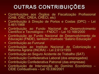 OUTRAS CONTRIBUIÇÕESOUTRAS CONTRIBUIÇÕES
• Contribuições aos Órgãos de Fiscalização ProfissionalContribuições aos Órgãos de Fiscalização Profissional
(OAB, CRC, CREA, CRECI, etc)(OAB, CRC, CREA, CRECI, etc)
• Contribuição à Direção de Portos e Costas (DPC) – LeiContribuição à Direção de Portos e Costas (DPC) – Lei
5.461/19685.461/1968
• Contribuição ao Fundo Nacional de DesenvolvimentoContribuição ao Fundo Nacional de Desenvolvimento
Científico e Tecnológico – FNDCT – Lei 10.168/2000Científico e Tecnológico – FNDCT – Lei 10.168/2000
• Contribuição ao Fundo Nacional de Desenvolvimento daContribuição ao Fundo Nacional de Desenvolvimento da
Educação (FNDE), também chamado “Salário Educação”Educação (FNDE), também chamado “Salário Educação”
• Contribuição ao FunruralContribuição ao Funrural
• Contribuição ao Instituto Nacional de Colonização eContribuição ao Instituto Nacional de Colonização e
Reforma Agrária (INCRA) – Lei 2.613/1955Reforma Agrária (INCRA) – Lei 2.613/1955
• Contribuição ao Seguro Acidente de Trabalho (SAT)Contribuição ao Seguro Acidente de Trabalho (SAT)
• Contribuição Confederativa Laboral (dos empregados)Contribuição Confederativa Laboral (dos empregados)
• Contribuição Confederativa Patronal (das empresas)Contribuição Confederativa Patronal (das empresas)
• Contribuição de Intervenção do Domínio Econômico –Contribuição de Intervenção do Domínio Econômico –
CIDE Combustíveis – Lei 10.336/2001CIDE Combustíveis – Lei 10.336/2001
 