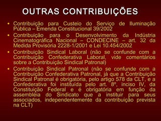 OUTRAS CONTRIBUIÇÕESOUTRAS CONTRIBUIÇÕES
• Contribuição para Custeio do Serviço de IluminaçãoContribuição para Custeio do Serviço de Iluminação
Pública – Emenda Constitucional 39/2002Pública – Emenda Constitucional 39/2002
• Contribuição para o Desenvolvimento da IndústriaContribuição para o Desenvolvimento da Indústria
Cinematográfica Nacional – CONDECINE – art. 32 daCinematográfica Nacional – CONDECINE – art. 32 da
Medida Provisória 2228-1/2001 e Lei 10.454/2002Medida Provisória 2228-1/2001 e Lei 10.454/2002
• Contribuição Sindical Laboral (não se confunde com aContribuição Sindical Laboral (não se confunde com a
Contribuição Confederativa Laboral, vide comentáriosContribuição Confederativa Laboral, vide comentários
sobre a Contribuição Sindical Patronal)sobre a Contribuição Sindical Patronal)
• Contribuição Sindical Patronal (não se confunde com aContribuição Sindical Patronal (não se confunde com a
Contribuição Confederativa Patronal, já que a ContribuiçãoContribuição Confederativa Patronal, já que a Contribuição
Sindical Patronal é obrigatória, pelo artigo 578 da CLT, e aSindical Patronal é obrigatória, pelo artigo 578 da CLT, e a
Confederativa foi instituída pelo art. 8º, inciso IV, daConfederativa foi instituída pelo art. 8º, inciso IV, da
Constituição Federal e é obrigatória em função daConstituição Federal e é obrigatória em função da
assembléia do Sindicato que a instituir para seusassembléia do Sindicato que a instituir para seus
associados, independentemente da contribuição previstaassociados, independentemente da contribuição prevista
na CLT)na CLT)
 