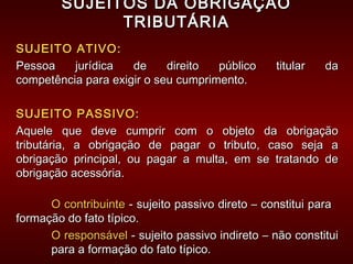 SUJEITOS DA OBRIGAÇÃOSUJEITOS DA OBRIGAÇÃO
TRIBUTÁRIATRIBUTÁRIA
SUJEITO ATIVO:SUJEITO ATIVO:
Pessoa jurídica de direito público titular daPessoa jurídica de direito público titular da
competência para exigir o seu cumprimento.competência para exigir o seu cumprimento.
SUJEITO PASSIVO:SUJEITO PASSIVO:
Aquele que deve cumprir com o objeto da obrigaçãoAquele que deve cumprir com o objeto da obrigação
tributária, a obrigação de pagar o tributo, caso seja atributária, a obrigação de pagar o tributo, caso seja a
obrigação principal, ou pagar a multa, em se tratando deobrigação principal, ou pagar a multa, em se tratando de
obrigação acessória.obrigação acessória.
O contribuinteO contribuinte - sujeito passivo direto – constitui para- sujeito passivo direto – constitui para
formação do fato típico.formação do fato típico.
O responsávelO responsável - sujeito passivo indireto – não constitui- sujeito passivo indireto – não constitui
para a formação do fato típico.para a formação do fato típico.
 
