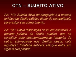 CTN – SUJEITO ATIVOCTN – SUJEITO ATIVO
Art. 119. Sujeito Ativo da obrigação é a pessoa
jurídica de direito público titular da competência
para exigir seu cumprimento.
Art. 120. Salvo disposição de lei em contrário, a
pessoa jurídica de direito público, que se
constituir pelo desmembramento territorial de
outra, sub-roga-se nos direitos desta, cuja
legislação tributária aplicará até que entre em
vigor a sua própria.
 