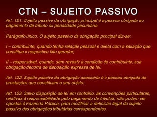 CTN – SUJEITO PASSIVOCTN – SUJEITO PASSIVO
Art. 121. Sujeito passivo da obrigação principal é a pessoa obrigada ao
pagamento de tributo ou penalidade pecuniária.
Parágrafo único. O sujeito passivo da obrigação principal diz-se:
I – contribuinte, quando tenha relação pessoal e direta com a situação que
constitua o respectivo fato gerador;
II – responsável, quando, sem revestir a condição de contribuinte, sua
obrigação decorra de disposição expressa de lei.
Art. 122. Sujeito passivo da obrigação acessória é a pessoa obrigada às
prestações que constituam o seu objeto.
Art. 123. Salvo disposição de lei em contrário, as convenções particulares,
relativas à responsabilidade pelo pagamento de tributos, não podem ser
opostas à Fazenda Pública, para modificar a definição legal do sujeito
passivo das obrigações tributárias correspondentes.
 
