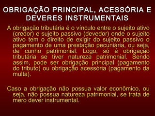 OBRIGAÇÃO PRINCIPAL, ACESSÓRIA EOBRIGAÇÃO PRINCIPAL, ACESSÓRIA E
DEVERES INSTRUMENTAISDEVERES INSTRUMENTAIS
A obrigação tributária é o vínculo entre o sujeito ativoA obrigação tributária é o vínculo entre o sujeito ativo
(credor) e sujeito passivo (devedor) onde o sujeito(credor) e sujeito passivo (devedor) onde o sujeito
ativo tem o direito de exigir do sujeito passivo oativo tem o direito de exigir do sujeito passivo o
pagamento de uma prestação pecuniária, ou seja,pagamento de uma prestação pecuniária, ou seja,
de cunho patrimonial. Logo, só é obrigaçãode cunho patrimonial. Logo, só é obrigação
tributária se tiver natureza patrimonial. Sendotributária se tiver natureza patrimonial. Sendo
assim, pode ser obrigação principal (pagamentoassim, pode ser obrigação principal (pagamento
do tributo) ou obrigação acessória (pagamento dado tributo) ou obrigação acessória (pagamento da
multa).multa).
Caso a obrigação não possua valor econômico, ouCaso a obrigação não possua valor econômico, ou
seja, não possua natureza patrimonial, se trata deseja, não possua natureza patrimonial, se trata de
mero dever instrumental.mero dever instrumental.
 