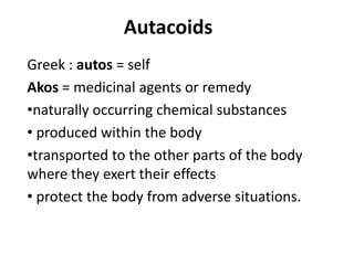 Autacoids
Greek : autos = self
Akos = medicinal agents or remedy
•naturally occurring chemical substances
• produced within the body
•transported to the other parts of the body
where they exert their effects
• protect the body from adverse situations.

 