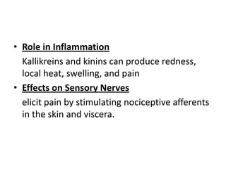 • Role in Inflammation
Kallikreins and kinins can produce redness,
local heat, swelling, and pain
• Effects on Sensory Nerves
elicit pain by stimulating nociceptive afferents
in the skin and viscera.

 