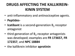 DRUGS AFFECTING THE KALLIKREINKININ SYSTEM
• anti-inflammatory and antinociceptive agents.
• Peptides• Icatibant is a second-generation B2 receptor
antagonist
• third generation of B2-receptor antagonists
was developed; examples are FR 173657, FR
172357, and NPC 18884
• the kallikrein inhibitor aprotinin

 
