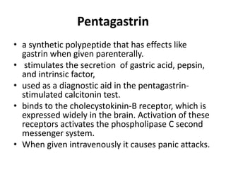 Pentagastrin
• a synthetic polypeptide that has effects like
gastrin when given parenterally.
• stimulates the secretion of gastric acid, pepsin,
and intrinsic factor,
• used as a diagnostic aid in the pentagastrinstimulated calcitonin test.
• binds to the cholecystokinin-B receptor, which is
expressed widely in the brain. Activation of these
receptors activates the phospholipase C second
messenger system.
• When given intravenously it causes panic attacks.

 