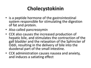 Cholecystokinin
• is a peptide hormone of the gastrointestinal
system responsible for stimulating the digestion
of fat and protein.
• Also called pancreozymin
• CCK also causes the increased production of
hepatic bile, and stimulates the contraction of the
gall bladder and the relaxation of the Sphincter of
Oddi, resulting in the delivery of bile into the
duodenal part of the small intestine.
• CCK administration causes nausea and anxiety,
and induces a satiating effect

 