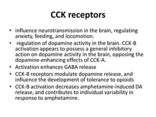 CCK receptors
• influence neurotransmission in the brain, regulating
anxiety, feeding, and locomotion.
• regulation of dopamine activity in the brain. CCK-B
activation appears to possess a general inhibitory
action on dopamine activity in the brain, opposing the
dopamine-enhancing effects of CCK-A.
• Activation enhances GABA release
• CCK-B receptors modulate dopamine release, and
influence the development of tolerance to opioids
• CCK-B activation decreases amphetamine-induced DA
release, and contributes to individual variability in
response to amphetamine.

 