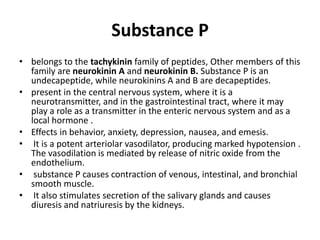Substance P
• belongs to the tachykinin family of peptides, Other members of this
family are neurokinin A and neurokinin B. Substance P is an
undecapeptide, while neurokinins A and B are decapeptides.
• present in the central nervous system, where it is a
neurotransmitter, and in the gastrointestinal tract, where it may
play a role as a transmitter in the enteric nervous system and as a
local hormone .
• Effects in behavior, anxiety, depression, nausea, and emesis.
• It is a potent arteriolar vasodilator, producing marked hypotension .
The vasodilation is mediated by release of nitric oxide from the
endothelium.
• substance P causes contraction of venous, intestinal, and bronchial
smooth muscle.
• It also stimulates secretion of the salivary glands and causes
diuresis and natriuresis by the kidneys.

 