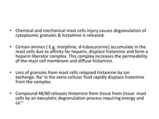 • Chemical and mechanical mast cells injury causes degranulation of
cytoplasmic granules & histamine is released.
• Certain amines ( E.g. morphine, d-tubocurarine) accumulate in the
mast cells due to affinity for heparin, displace histamine and form a
heparin liberator complex. This complex increases the permeability
of the mast cell membrane and diffuse histamine.
• Loss of granules from mast cells relapsed histamine by ion
exchange. Na+ in the extra-cellular fluid rapidly displace histamine
from the complex.

• Compound 48/80 releases histamine from tissue from tissue mast
cells by an exocytotic degranulation process requiring energy and
ca++

 