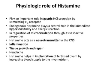 Physiologic role of Histamine
• Play an important role in gastric HCl secretion by
stimulating H2 receptor.
• Endogenous histamine plays a central role in the immediate
hypersensitivity and allergic reaction.
• In regulation of microcirculation through its vasoactive
properties.
• Histamine acts as a neurotransmitter in the CNS.
• Inflammation
• Tissue growth and repair
• Headache
• Histamine helps in implantation of fertilized ovum by
increasing blood supply to the myometrium.

 