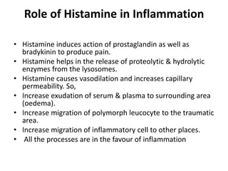 Role of Histamine in Inflammation
• Histamine induces action of prostaglandin as well as
bradykinin to produce pain.
• Histamine helps in the release of proteolytic & hydrolytic
enzymes from the lysosomes.
• Histamine causes vasodilation and increases capillary
permeability. So,
• Increase exudation of serum & plasma to surrounding area
(oedema).
• Increase migration of polymorph leucocyte to the traumatic
area.
• Increase migration of inflammatory cell to other places.
• All the processes are in the favour of inflammation

 