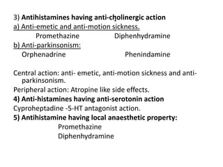 :

3) Antihistamines having anti-cholinergic action
a) Anti-emetic and anti-motion sickness.
Promethazine
Diphenhydramine
b) Anti-parkinsonism:
Orphenadrine
Phenindamine
Central action: anti- emetic, anti-motion sickness and antiparkinsonism.
Peripheral action: Atropine like side effects.
4) Anti-histamines having anti-serotonin action
Cyproheptadine -5-HT antagonist action.
5) Antihistamine having local anaesthetic property:
Promethazine
Diphenhydramine

 