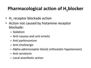 Pharmacological action of H1blocker
• H1 receptor blockade action
• Action not caused by histamine receptor
blockade:
–
–
–
–
–
–
–

Sedation
Anti nausea and anti emetic
Anti parkinsonism
Anti cholinergic
Alpha adrenoceptor block( orthostatic hypotension)
Anti serotonin
Local anesthetic action

 