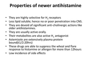 Properties of newer antihistamine
• They are highly selective for H1 receptors
• Less lipid soluble; hence no or poor penetration into CNS.
• They are devoid of significant anti-cholinergic actions like
older antihistamines.
• They are usually active orally.
• Their metabolites are also active H1 antagonist
• Astemizole are extensively plasma protein
bound(t1/2:20hrs)
• These drugs are able to suppress the wheal and flare
response to histamine or allergen for more than 12hours
• Low incidence of side effects

 