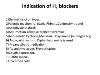 Indication of H1 blockers
1)Dermatitis of all types.
2)Allergic reaction :Urticaria,Rhinitis,Conjunctivitis and
3)Anaphylactic shock
4)Anti-motion sickness: diphenhydramine
5)Anti-emetic:Cyclizine,Meclizine,Doxylamine (in pregnancy)
6) Anti-parkinsonism: Diphenhydramine is used.
7) Preanesthetic medication
8) As sedative agent: Promethazine
9)Cough depressant.
10)Otitis media.
11)common cold.

 
