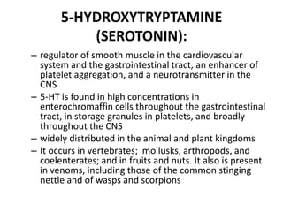 5-HYDROXYTRYPTAMINE
(SEROTONIN):
– regulator of smooth muscle in the cardiovascular
system and the gastrointestinal tract, an enhancer of
platelet aggregation, and a neurotransmitter in the
CNS
– 5-HT is found in high concentrations in
enterochromaffin cells throughout the gastrointestinal
tract, in storage granules in platelets, and broadly
throughout the CNS
– widely distributed in the animal and plant kingdoms
– It occurs in vertebrates; mollusks, arthropods, and
coelenterates; and in fruits and nuts. It also is present
in venoms, including those of the common stinging
nettle and of wasps and scorpions

 