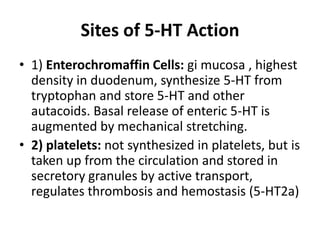 Sites of 5-HT Action
• 1) Enterochromaffin Cells: gi mucosa , highest
density in duodenum, synthesize 5-HT from
tryptophan and store 5-HT and other
autacoids. Basal release of enteric 5-HT is
augmented by mechanical stretching.
• 2) platelets: not synthesized in platelets, but is
taken up from the circulation and stored in
secretory granules by active transport,
regulates thrombosis and hemostasis (5-HT2a)

 