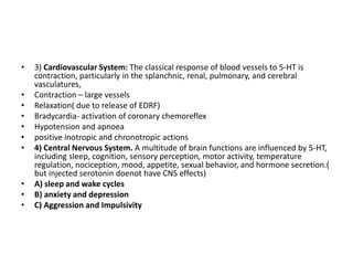•
•
•
•
•
•
•

•
•
•

3) Cardiovascular System: The classical response of blood vessels to 5-HT is
contraction, particularly in the splanchnic, renal, pulmonary, and cerebral
vasculatures,
Contraction – large vessels
Relaxation( due to release of EDRF)
Bradycardia- activation of coronary chemoreflex
Hypotension and apnoea
positive inotropic and chronotropic actions
4) Central Nervous System. A multitude of brain functions are influenced by 5-HT,
including sleep, cognition, sensory perception, motor activity, temperature
regulation, nociception, mood, appetite, sexual behavior, and hormone secretion.(
but injected serotonin doenot have CNS effects)
A) sleep and wake cycles
B) anxiety and depression
C) Aggression and Impulsivity

 