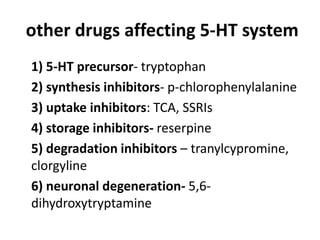 other drugs affecting 5-HT system
1) 5-HT precursor- tryptophan
2) synthesis inhibitors- p-chlorophenylalanine
3) uptake inhibitors: TCA, SSRIs
4) storage inhibitors- reserpine
5) degradation inhibitors – tranylcypromine,
clorgyline
6) neuronal degeneration- 5,6dihydroxytryptamine

 