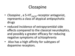 Clozapine
• Clozapine , a 5-HT2A/2C-receptor antagonist,
represents a class of atypical antipsychotic
drugs
• reduced incidence of extrapyramidal side
effects compared to the classical neuroleptics,
and possibly a greater efficacy for reducing
negative symptoms of schizophrenia
• Also has a high affinity for subtypes of
dopamine receptors.

 