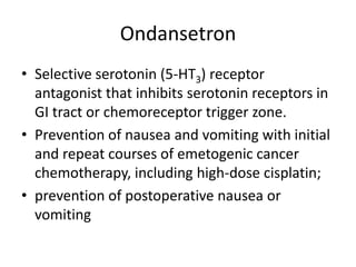 Ondansetron
• Selective serotonin (5-HT3) receptor
antagonist that inhibits serotonin receptors in
GI tract or chemoreceptor trigger zone.
• Prevention of nausea and vomiting with initial
and repeat courses of emetogenic cancer
chemotherapy, including high-dose cisplatin;
• prevention of postoperative nausea or
vomiting

 