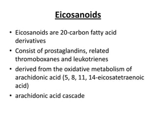 Eicosanoids
• Eicosanoids are 20-carbon fatty acid
derivatives
• Consist of prostaglandins, related
thromoboxanes and leukotrienes
• derived from the oxidative metabolism of
arachidonic acid (5, 8, 11, 14-eicosatetraenoic
acid)
• arachidonic acid cascade

 