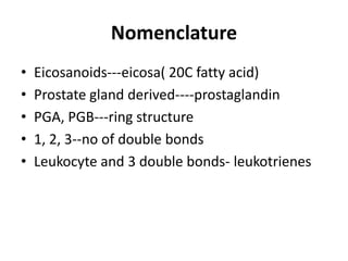 Nomenclature
•
•
•
•
•

Eicosanoids---eicosa( 20C fatty acid)
Prostate gland derived----prostaglandin
PGA, PGB---ring structure
1, 2, 3--no of double bonds
Leukocyte and 3 double bonds- leukotrienes

 