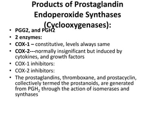 •
•
•
•

Products of Prostaglandin
Endoperoxide Synthases
(Cyclooxygenases):

PGG2, and PGH2
2 enzymes:
COX-1 – constitutive, levels always same
COX-2---normally insignificant but induced by
cytokines, and growth factors
• COX-1 inhibitors:
• COX-2 inhibitors:
• The prostaglandins, thromboxane, and prostacyclin,
collectively termed the prostanoids, are generated
from PGH2 through the action of isomerases and
synthases

 