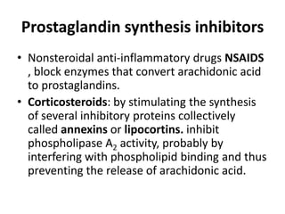 Prostaglandin synthesis inhibitors
• Nonsteroidal anti-inflammatory drugs NSAIDS
, block enzymes that convert arachidonic acid
to prostaglandins.
• Corticosteroids: by stimulating the synthesis
of several inhibitory proteins collectively
called annexins or lipocortins. inhibit
phospholipase A2 activity, probably by
interfering with phospholipid binding and thus
preventing the release of arachidonic acid.

 