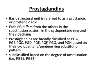 Prostaglandins
• Basic structural unit is referred to as a prostanoic
or prostenoic acid.
• Each PG differs from the others in the
substitution pattern in the cyclopentane ring and
the sidechains
• Prostaglandins are broadly classified as PGA,
PGB,PGC, PGD, PGE, PGF, PGG, and PGH based on
their cyclopentane/pentene ring substitution
pattern
• subclassified based on the degree of unsaturation
(i.e. PGE1, PGE2)

 