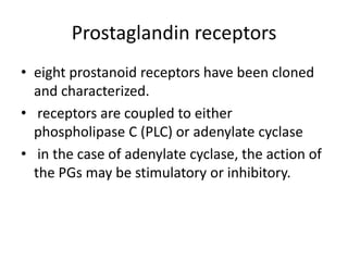 Prostaglandin receptors
• eight prostanoid receptors have been cloned
and characterized.
• receptors are coupled to either
phospholipase C (PLC) or adenylate cyclase
• in the case of adenylate cyclase, the action of
the PGs may be stimulatory or inhibitory.

 