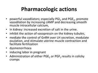 Pharmacologic actions
• powerful vasodilators; especially PGI2 and PGE2, promote
vasodilation by increasing cAMP and decreasing smooth
muscle intracellular calcium,
• In kidney: increased excretion of salt in the urine.
• inhibit the action of vasopressin on the kidney tubules,
• mediate the control of GnRH over LH secretion, modulate
ovulation, and stimulate uterine muscle contraction and
facilitate fertilization
• dysmenorrhoea
• inducing labor in pregnant
• Administration of either PGE2 or PGF2 results in colicky
cramps

 