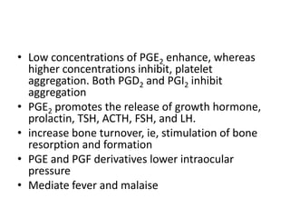 • Low concentrations of PGE2 enhance, whereas
higher concentrations inhibit, platelet
aggregation. Both PGD2 and PGI2 inhibit
aggregation
• PGE2 promotes the release of growth hormone,
prolactin, TSH, ACTH, FSH, and LH.
• increase bone turnover, ie, stimulation of bone
resorption and formation
• PGE and PGF derivatives lower intraocular
pressure
• Mediate fever and malaise

 