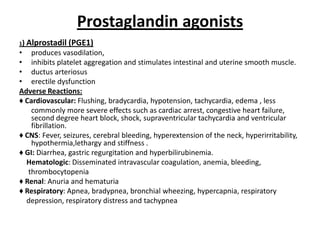 Prostaglandin agonists
1)

Alprostadil (PGE1)

• produces vasodilation,
• inhibits platelet aggregation and stimulates intestinal and uterine smooth muscle.
• ductus arteriosus
• erectile dysfunction
Adverse Reactions:
♦ Cardiovascular: Flushing, bradycardia, hypotension, tachycardia, edema , less
commonly more severe effects such as cardiac arrest, congestive heart failure,
second degree heart block, shock, supraventricular tachycardia and ventricular
fibrillation.
♦ CNS: Fever, seizures, cerebral bleeding, hyperextension of the neck, hyperirritability,
hypothermia,lethargy and stiffness .
♦ GI: Diarrhea, gastric regurgitation and hyperbilirubinemia.
Hematologic: Disseminated intravascular coagulation, anemia, bleeding,
thrombocytopenia
♦ Renal: Anuria and hematuria
♦ Respiratory: Apnea, bradypnea, bronchial wheezing, hypercapnia, respiratory
depression, respiratory distress and tachypnea

 