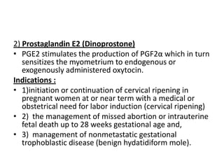 2) Prostaglandin E2 (Dinoprostone)
• PGE2 stimulates the production of PGF2α which in turn
sensitizes the myometrium to endogenous or
exogenously administered oxytocin.
Indications :
• 1)initiation or continuation of cervical ripening in
pregnant women at or near term with a medical or
obstetrical need for labor induction (cervical ripening)
• 2) the management of missed abortion or intrauterine
fetal death up to 28 weeks gestational age and,
• 3) management of nonmetastatic gestational
trophoblastic disease (benign hydatidiform mole).

 