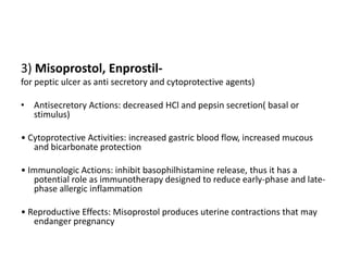 3) Misoprostol, Enprostilfor peptic ulcer as anti secretory and cytoprotective agents)
• Antisecretory Actions: decreased HCl and pepsin secretion( basal or
stimulus)
• Cytoprotective Activities: increased gastric blood flow, increased mucous
and bicarbonate protection
• Immunologic Actions: inhibit basophilhistamine release, thus it has a
potential role as immunotherapy designed to reduce early-phase and latephase allergic inflammation
• Reproductive Effects: Misoprostol produces uterine contractions that may
endanger pregnancy

 