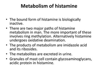 Metabolism of histamine
• The bound form of histamine is biologically
inactive.
• There are two major paths of histamine
metabolism in man. The more important of these
involves ring methylation. Alternatively histamine
undergoes oxidative deamination.
• The products of metabolism are imidazole acid
and its ribosides.
• The metabolites are excreted in urine.
• Granules of mast cell contain glycosaminoglycans,
acidic protein in histamine.

 