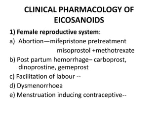 CLINICAL PHARMACOLOGY OF
EICOSANOIDS
1) Female reproductive system:
a) Abortion—mifepristone pretreatment
misoprostol +methotrexate
b) Post partum hemorrhage– carboprost,
dinoprostine, gemeprost
c) Facilitation of labour -d) Dysmenorrhoea
e) Menstruation inducing contraceptive--

 