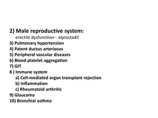 2) Male reproductive system:
erectile dysfunction-- alprostadil
3) Pulmonary hypertension
4) Patent ductus arteriosus
5) Peripheral vascular diseases
6) Blood platelet aggregation
7) GIT
8 ) Immune system
a) Cell-mediated organ transplant rejection
b) Inflammation
c) Rheumatoid arthritis
9) Glaucoma
10) Bronchial asthma

 