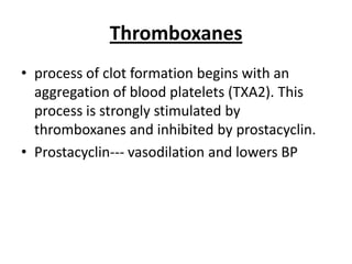 Thromboxanes
• process of clot formation begins with an
aggregation of blood platelets (TXA2). This
process is strongly stimulated by
thromboxanes and inhibited by prostacyclin.
• Prostacyclin--- vasodilation and lowers BP

 