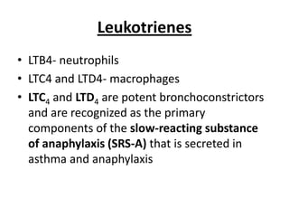 Leukotrienes
• LTB4- neutrophils
• LTC4 and LTD4- macrophages
• LTC4 and LTD4 are potent bronchoconstrictors
and are recognized as the primary
components of the slow-reacting substance
of anaphylaxis (SRS-A) that is secreted in
asthma and anaphylaxis

 