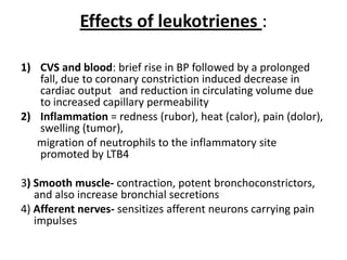 Effects of leukotrienes :
1) CVS and blood: brief rise in BP followed by a prolonged
fall, due to coronary constriction induced decrease in
cardiac output and reduction in circulating volume due
to increased capillary permeability
2) Inflammation = redness (rubor), heat (calor), pain (dolor),
swelling (tumor),
migration of neutrophils to the inflammatory site
promoted by LTB4
3) Smooth muscle- contraction, potent bronchoconstrictors,
and also increase bronchial secretions
4) Afferent nerves- sensitizes afferent neurons carrying pain
impulses

 