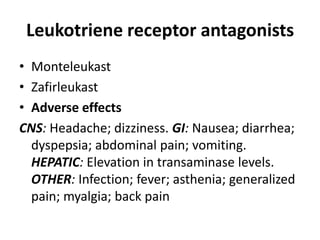 Leukotriene receptor antagonists
• Monteleukast
• Zafirleukast
• Adverse effects
CNS: Headache; dizziness. GI: Nausea; diarrhea;
dyspepsia; abdominal pain; vomiting.
HEPATIC: Elevation in transaminase levels.
OTHER: Infection; fever; asthenia; generalized
pain; myalgia; back pain

 