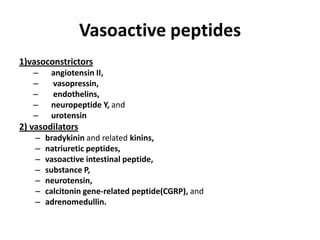 Vasoactive peptides
1)vasoconstrictors
–
–
–
–
–

angiotensin II,
vasopressin,
endothelins,
neuropeptide Y, and
urotensin

2) vasodilators
–
–
–
–
–
–
–

bradykinin and related kinins,
natriuretic peptides,
vasoactive intestinal peptide,
substance P,
neurotensin,
calcitonin gene-related peptide(CGRP), and
adrenomedullin.

 